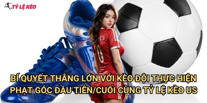 Bí quyết thắng lớn với Kèo đội thực hiện phạt góc đầu tiên/cuối cùng Tỷ lệ kèo us