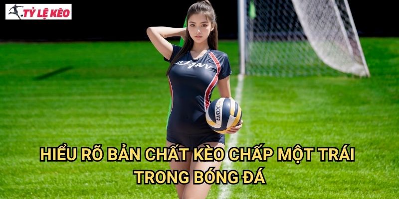 Hiểu Rõ Bản Chất Kèo Chấp Một Trái Trong Bóng Đá