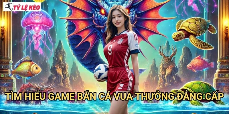 Tìm Hiểu Game Bắn Cá Vua Thưởng Đẳng Cấp