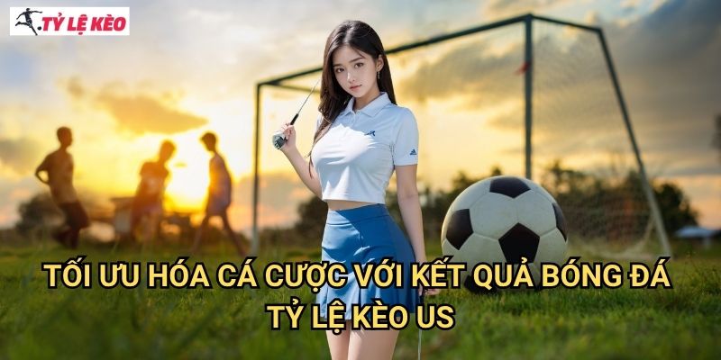 Tối Ưu Hóa Cá Cược Với Kết Quả Bóng Đá Tỷ lệ kèo US